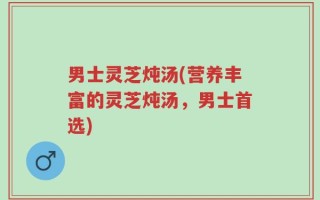 男士灵芝炖汤(营养丰富的灵芝炖汤，男士首选)