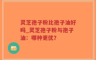 灵芝孢子粉比孢子油好吗_灵芝孢子粉与孢子油：哪种更优？