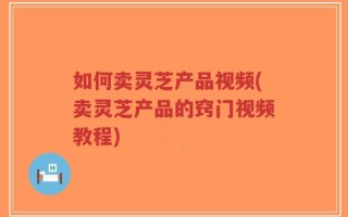 如何卖灵芝产品视频(卖灵芝产品的窍门视频教程)