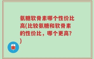 氨糖软骨素哪个性价比高(比较氨糖和软骨素的性价比，哪个更高？)