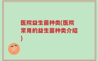 医院益生菌种类(医院常用的益生菌种类介绍)