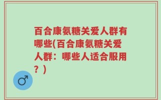 百合康氨糖关爱人群有哪些(百合康氨糖关爱人群：哪些人适合服用？)