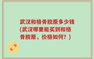 武汉和格骨胶原多少钱(武汉哪里能买到和格骨胶原，价格如何？)