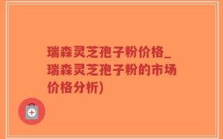 瑞森灵芝孢子粉价格_瑞森灵芝孢子粉的市场价格分析)