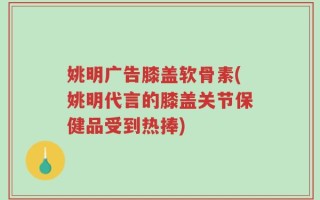 姚明广告膝盖软骨素(姚明代言的膝盖关节保健品受到热捧)
