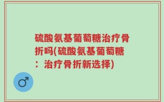 硫酸氨基葡萄糖治疗骨折吗(硫酸氨基葡萄糖：治疗骨折新选择)