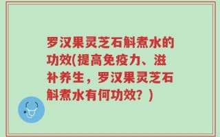 罗汉果灵芝石斛煮水的功效(提高免疫力、滋补养生，罗汉果灵芝石斛煮水有何功效？)