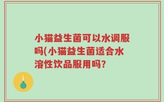 小猫益生菌可以水调服吗(小猫益生菌适合水溶性饮品服用吗？