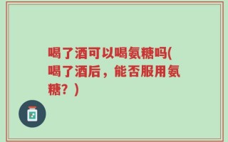喝了酒可以喝氨糖吗(喝了酒后，能否服用氨糖？)