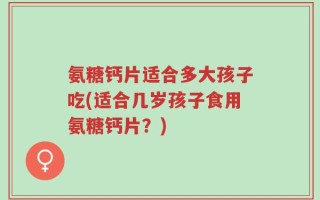 氨糖钙片适合多大孩子吃(适合几岁孩子食用氨糖钙片？)