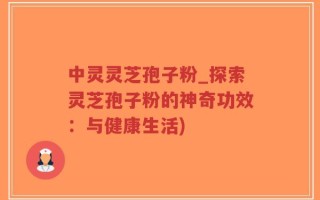 中灵灵芝孢子粉_探索灵芝孢子粉的神奇功效：与健康生活)