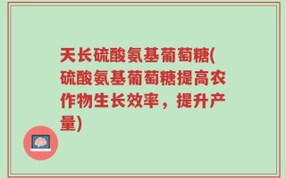 天长硫酸氨基葡萄糖(硫酸氨基葡萄糖提高农作物生长效率，提升产量)