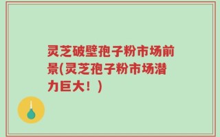 灵芝破壁孢子粉市场前景(灵芝孢子粉市场潜力巨大！)