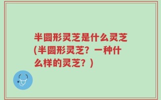 半圆形灵芝是什么灵芝(半圆形灵芝？一种什么样的灵芝？)