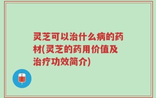 灵芝可以治什么病的药材(灵芝的药用价值及治疗功效简介)
