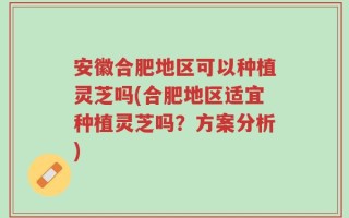 安徽合肥地区可以种植灵芝吗(合肥地区适宜种植灵芝吗？方案分析)