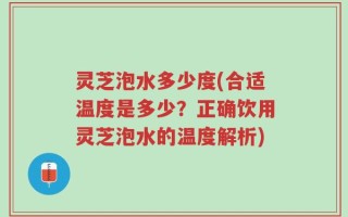 灵芝泡水多少度(合适温度是多少？正确饮用灵芝泡水的温度解析)