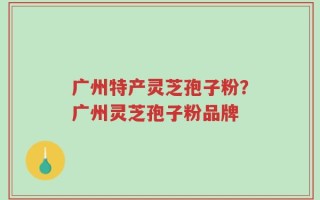 广州特产灵芝孢子粉？广州灵芝孢子粉品牌