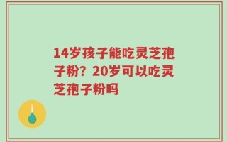 14岁孩子能吃灵芝孢子粉？20岁可以吃灵芝孢子粉吗