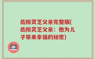 岳阳灵芝父亲完整版(岳阳灵芝父亲：他为儿子带来幸福的秘密)