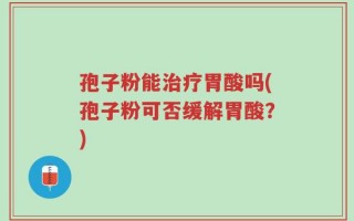 孢子粉能治疗胃酸吗(孢子粉可否缓解胃酸？)