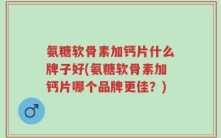 氨糖软骨素加钙片什么牌子好(氨糖软骨素加钙片哪个品牌更佳？)