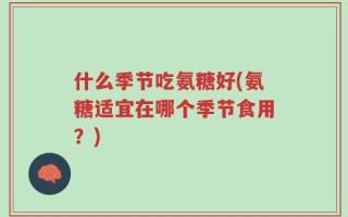 什么季节吃氨糖好(氨糖适宜在哪个季节食用？)