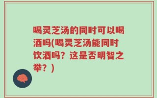 喝灵芝汤的同时可以喝酒吗(喝灵芝汤能同时饮酒吗？这是否明智之举？)