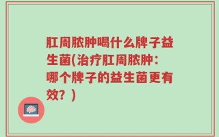 肛周脓肿喝什么牌子益生菌(治疗肛周脓肿：哪个牌子的益生菌更有效？)