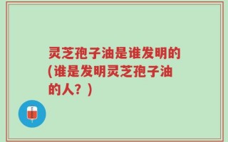 灵芝孢子油是谁发明的(谁是发明灵芝孢子油的人？)