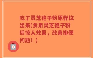 吃了灵芝孢子粉原样拉出来(食用灵芝孢子粉后惊人效果，改善排便问题！)
