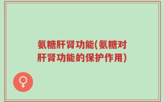 氨糖肝肾功能(氨糖对肝肾功能的保护作用)