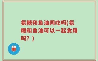 氨糖和鱼油同吃吗(氨糖和鱼油可以一起食用吗？)
