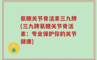 氨糖关节骨活素三九牌(三九牌氨糖关节骨活素：专业保护你的关节健康)