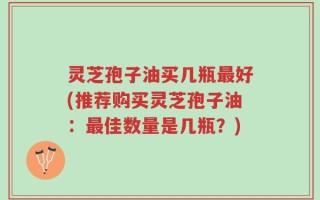 灵芝孢子油买几瓶最好(推荐购买灵芝孢子油：最佳数量是几瓶？)