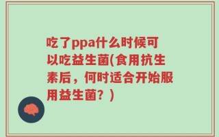 吃了ppa什么时候可以吃益生菌(食用抗生素后，何时适合开始服用益生菌？)