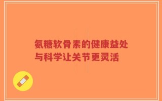 氨糖软骨素的健康益处与科学让关节更灵活