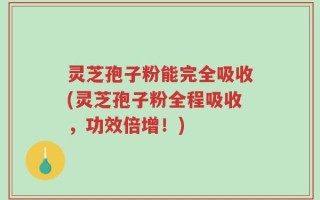 灵芝孢子粉能完全吸收(灵芝孢子粉全程吸收，功效倍增！)