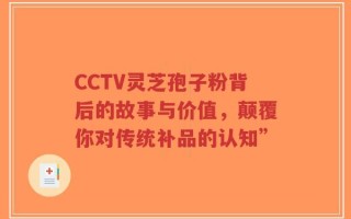 CCTV灵芝孢子粉背后的故事与价值，颠覆你对传统补品的认知”