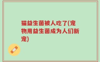 猫益生菌被人吃了(宠物用益生菌成为人们新宠)