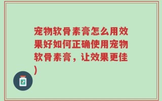 宠物软骨素膏怎么用效果好如何正确使用宠物软骨素膏，让效果更佳)