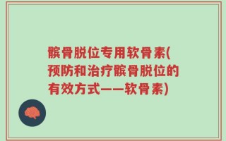 髌骨脱位专用软骨素(预防和治疗髌骨脱位的有效方式——软骨素)