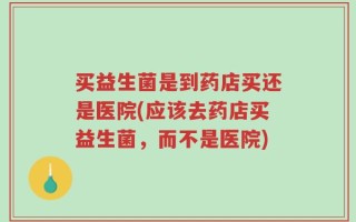 买益生菌是到药店买还是医院(应该去药店买益生菌，而不是医院)