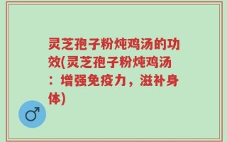 灵芝孢子粉炖鸡汤的功效(灵芝孢子粉炖鸡汤：增强免疫力，滋补身体)