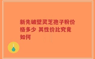 新先破壁灵芝孢子粉价格多少 其性价比究竟如何