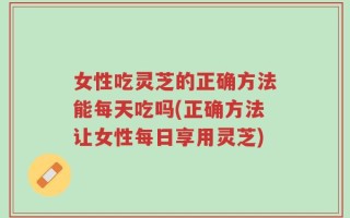 女性吃灵芝的正确方法能每天吃吗(正确方法让女性每日享用灵芝)