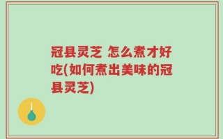 冠县灵芝 怎么煮才好吃(如何煮出美味的冠县灵芝)