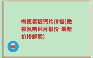 橄榄氨糖钙片价格(橄榄氨糖钙片报价-最新价格解读)