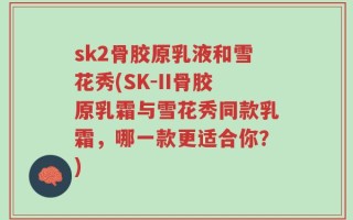 sk2骨胶原乳液和雪花秀(SK-II骨胶原乳霜与雪花秀同款乳霜，哪一款更适合你？)