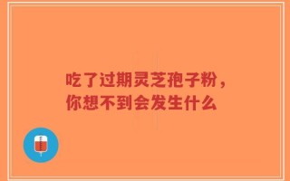 吃了过期灵芝孢子粉，你想不到会发生什么